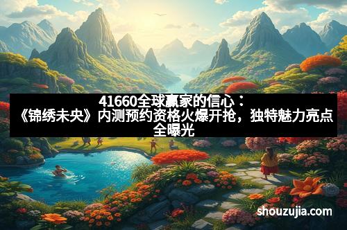 41660全球赢家的信心:《锦绣未央》内测预约资格火爆开抢,独特魅力亮点全曝光